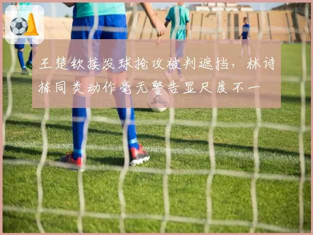 王楚钦接发球抢攻被判遮挡，林诗栋同类动作毫无警告显尺度不一