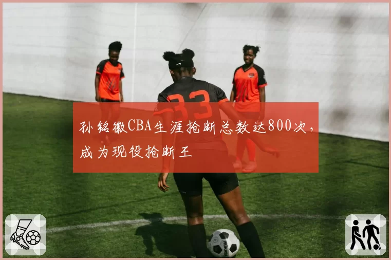 孙铭徽CBA生涯抢断总数达800次，成为现役抢断王