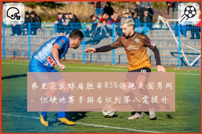 弗里茨发球局胜率85%领跑美国男网，但硬地赛季排名仅列第八需提升稳定性