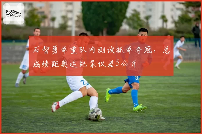 石智勇举重队内测试抓举夺冠,总成绩距奥运纪录仅差5公斤