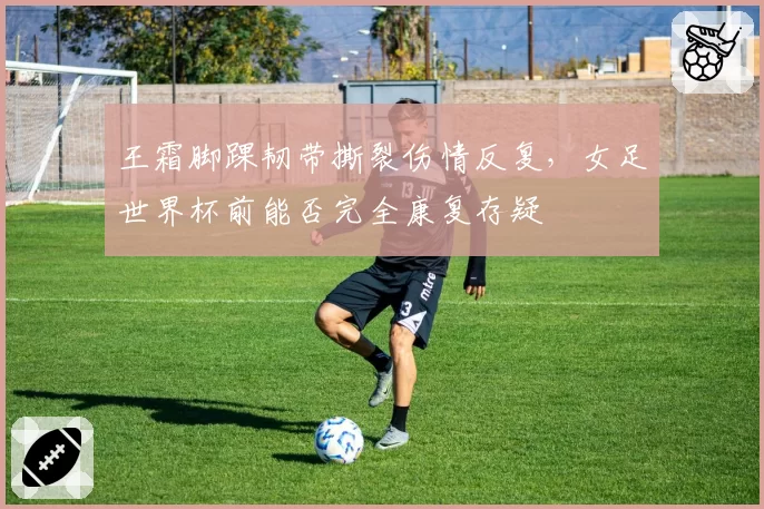 王霜脚踝韧带撕裂伤情反复，女足世界杯前能否完全康复存疑