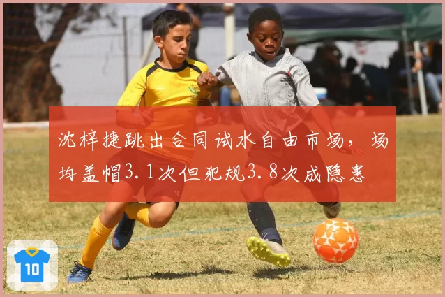 沈梓捷跳出合同试水自由市场，场均盖帽3.1次但犯规3.8次成隐患