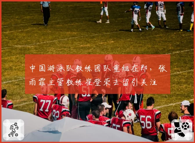 中国游泳队教练团队重组在即，张雨霏主管教练崔登荣去留引关注