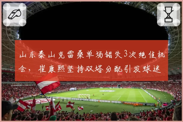 山东泰山克雷桑单场错失3次绝佳机会,崔康熙坚持双塔分配引发球迷质疑