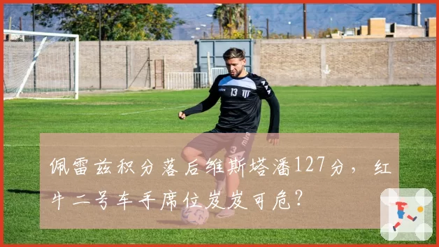 佩雷兹积分落后维斯塔潘127分,红牛二号车手席位岌岌可危?