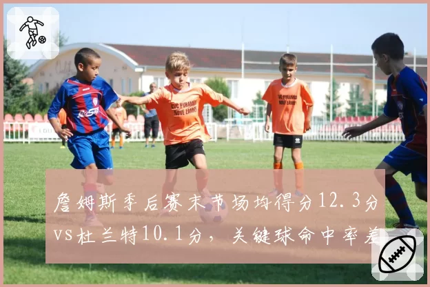 詹姆斯季后赛末节场均得分12.3分vs杜兰特10.1分,关键球命中率差距显著