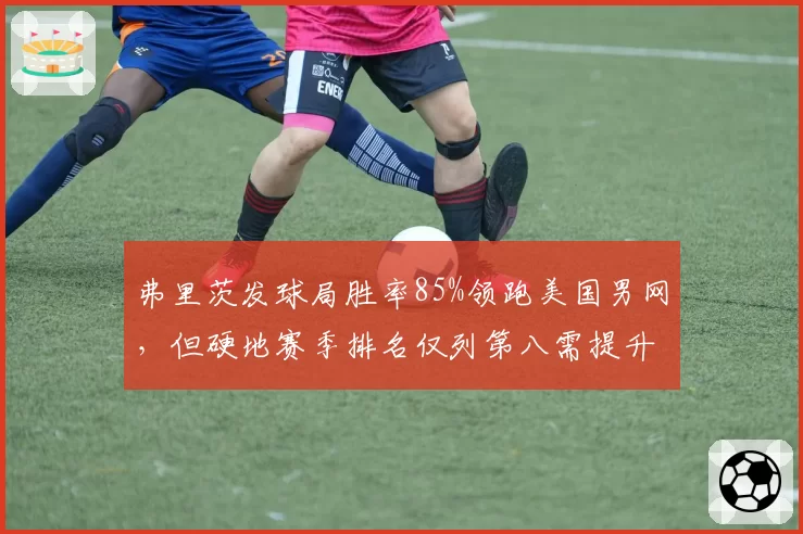 弗里茨发球局胜率85%领跑美国男网，但硬地赛季排名仅列第八需提升稳定性