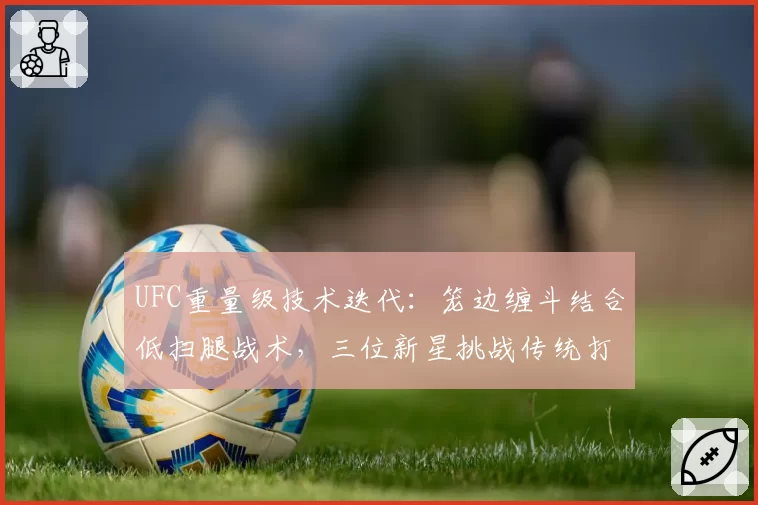 UFC重量级技术迭代：笼边缠斗结合低扫腿战术，三位新星挑战传统打击系霸主
