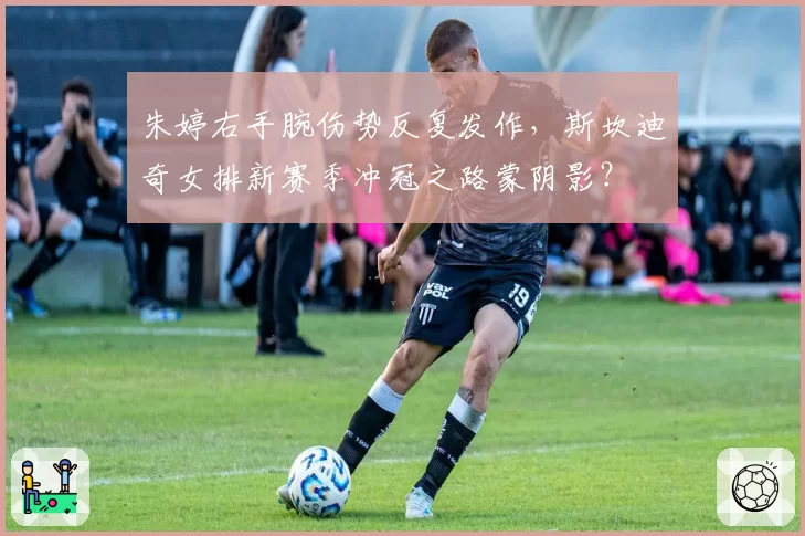 朱婷右手腕伤势反复发作，斯坎迪奇女排新赛季冲冠之路蒙阴影？
