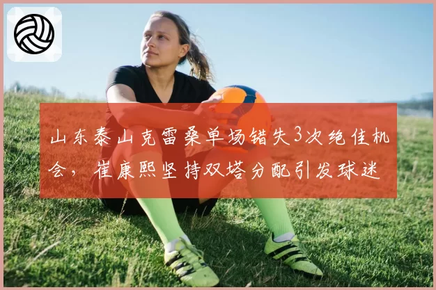 山东泰山克雷桑单场错失3次绝佳机会，崔康熙坚持双塔分配引发球迷质疑
