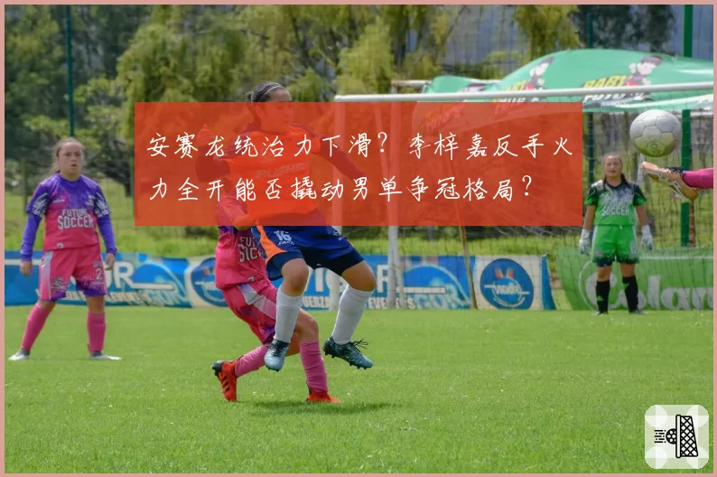 安赛龙统治力下滑？李梓嘉反手火力全开能否撬动男单争冠格局？