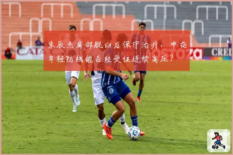 朱辰杰肩部脱臼后保守治疗，申花年轻防线能否经受住连续高压？
