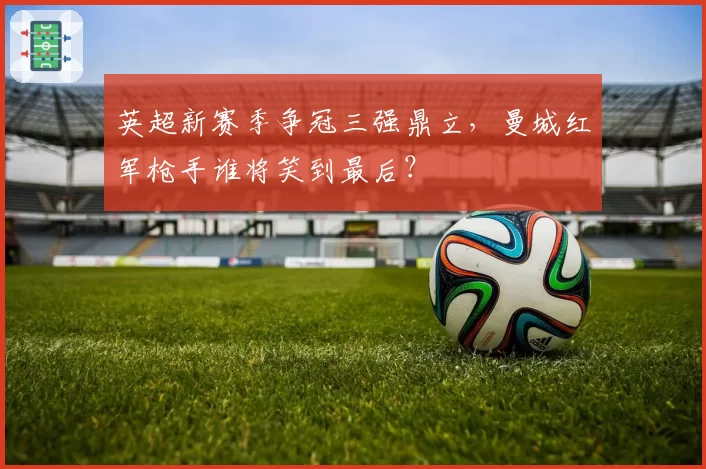 英超新赛季争冠三强鼎立，曼城红军枪手谁将笑到最后？