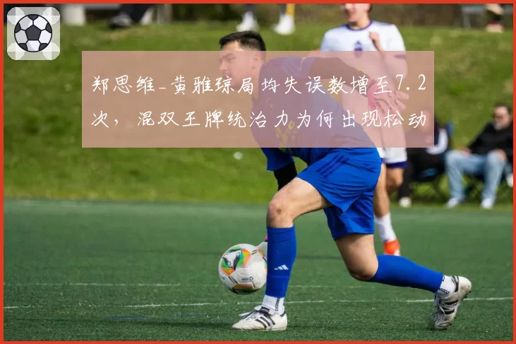 郑思维_黄雅琼局均失误数增至7.2次,混双王牌统治力为何出现松动?