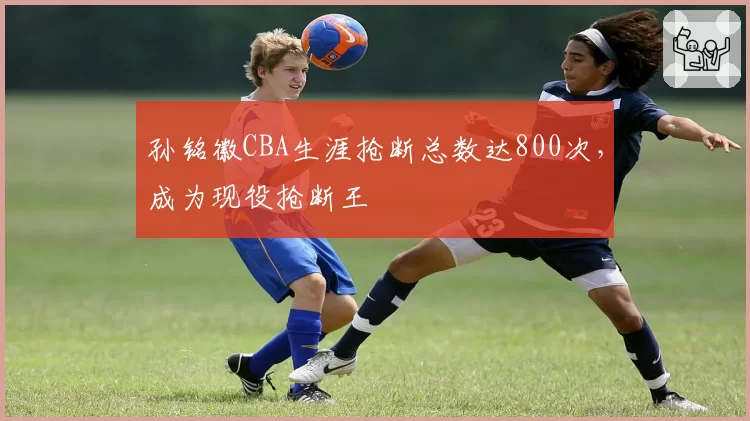 孙铭徽CBA生涯抢断总数达800次,成为现役抢断王