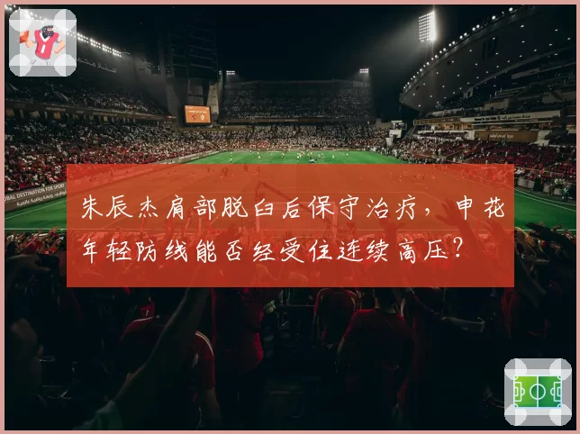 朱辰杰肩部脱臼后保守治疗,申花年轻防线能否经受住连续高压?