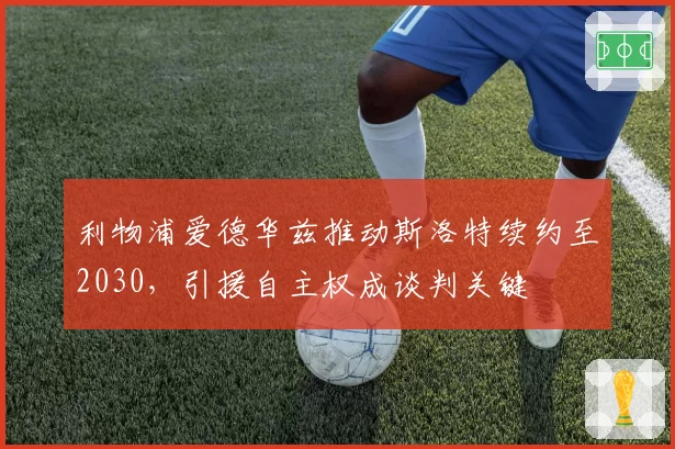 利物浦爱德华兹推动斯洛特续约至2030，引援自主权成谈判关键