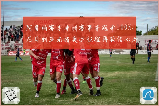 阿鲁纳赛季非洲赛事夺冠率100%,尼日利亚老将奥运征程再获信心加持