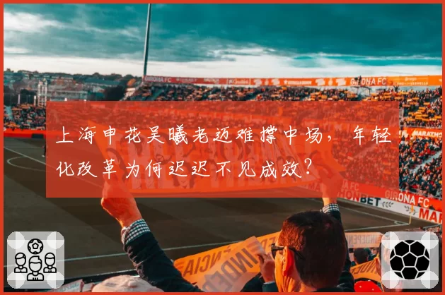 上海申花吴曦老迈难撑中场，年轻化改革为何迟迟不见成效？
