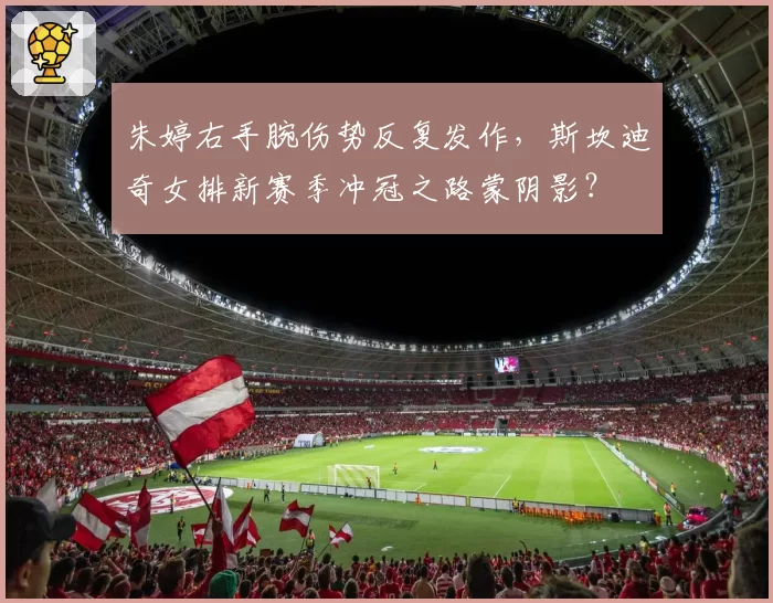 朱婷右手腕伤势反复发作,斯坎迪奇女排新赛季冲冠之路蒙阴影?