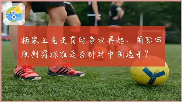 杨家玉竞走罚时争议再起，国际田联判罚标准是否针对中国选手？