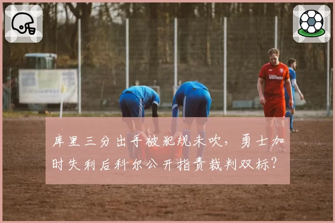 库里三分出手被犯规未吹,勇士加时失利后科尔公开指责裁判双标?