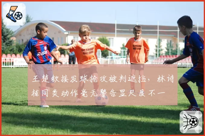 王楚钦接发球抢攻被判遮挡,林诗栋同类动作毫无警告显尺度不一