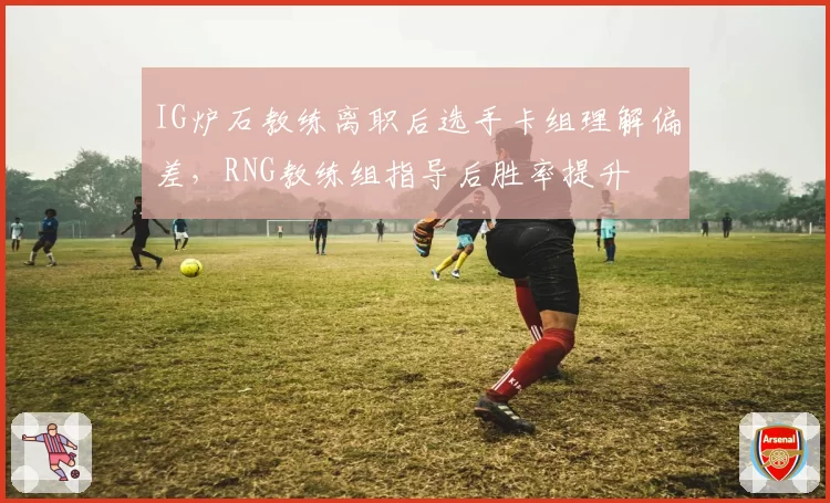 IG炉石教练离职后选手卡组理解偏差,RNG教练组指导后胜率提升