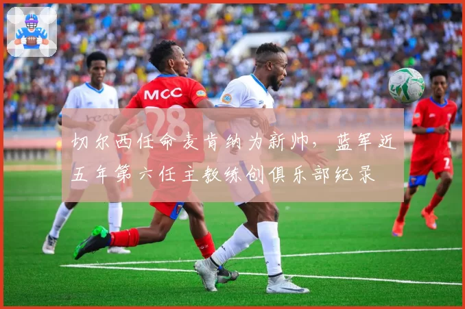 切尔西任命麦肯纳为新帅，蓝军近五年第六任主教练创俱乐部纪录
