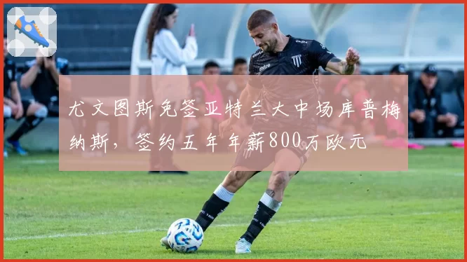 尤文图斯免签亚特兰大中场库普梅纳斯，签约五年年薪800万欧元