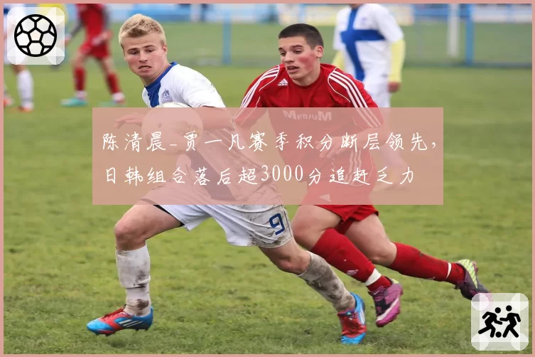 陈清晨_贾一凡赛季积分断层领先，日韩组合落后超3000分追赶乏力