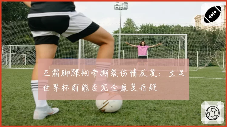 王霜脚踝韧带撕裂伤情反复，女足世界杯前能否完全康复存疑