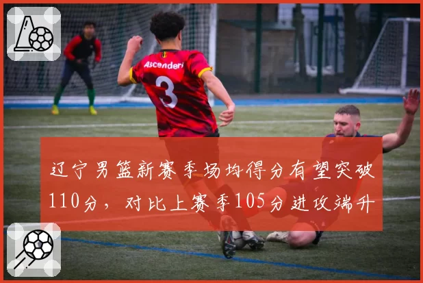 辽宁男篮新赛季场均得分有望突破110分，对比上赛季105分进攻端升级显著