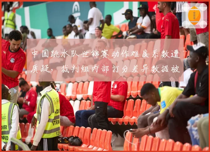 中国跳水队世锦赛动作难度系数遭质疑，裁判组内部打分差异数据被泄露