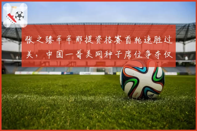 张之臻辛辛那提资格赛首轮速胜过关，中国一哥美网种子席位争夺仅剩关键一周