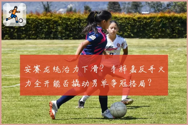 安赛龙统治力下滑?李梓嘉反手火力全开能否撬动男单争冠格局?