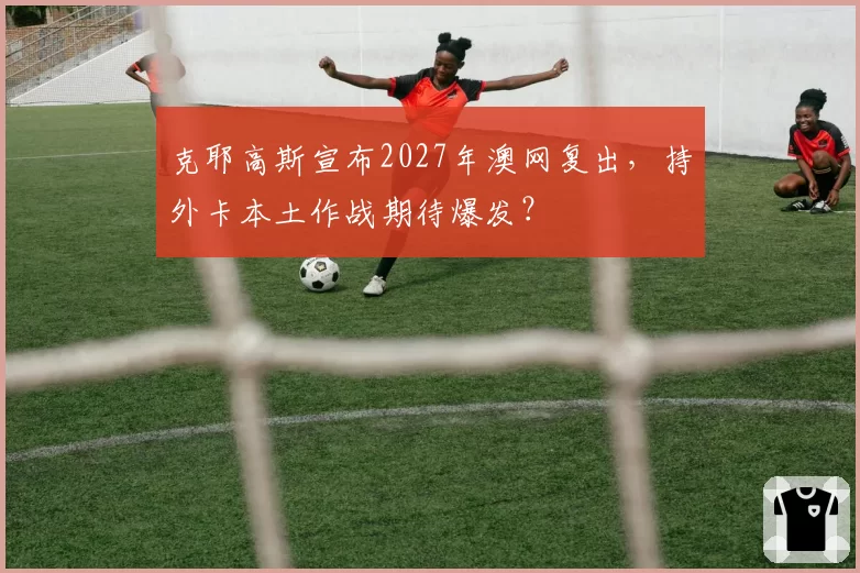 克耶高斯宣布2027年澳网复出,持外卡本土作战期待爆发?