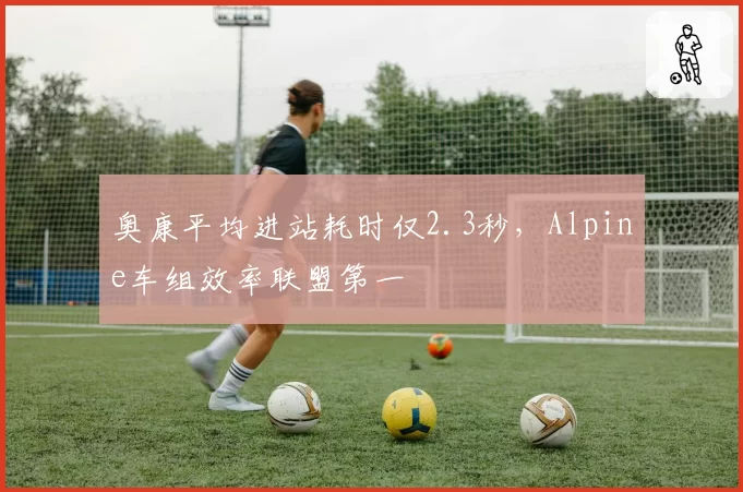 奥康平均进站耗时仅2.3秒,Alpine车组效率联盟第一
