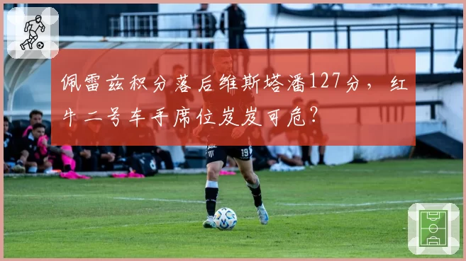 佩雷兹积分落后维斯塔潘127分，红牛二号车手席位岌岌可危？