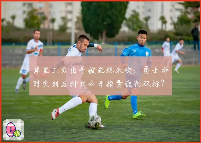库里三分出手被犯规未吹，勇士加时失利后科尔公开指责裁判双标？