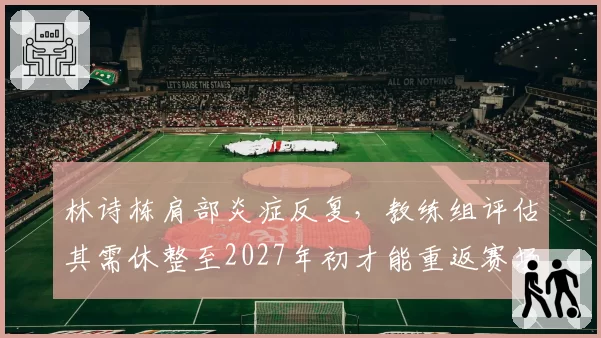 林诗栋肩部炎症反复,教练组评估其需休整至2027年初才能重返赛场